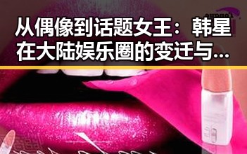从偶像到话题女王:韩星在大陆娱乐圈的变迁与影响